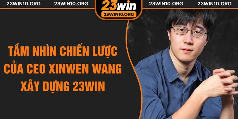 Tầm nhìn chiến lược của CEO Xinwen Wang xây dựng 23win